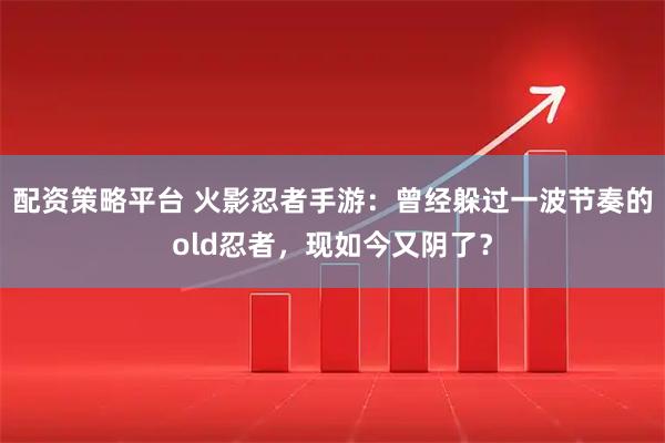 配资策略平台 火影忍者手游：曾经躲过一波节奏的old忍者，现如今又阴了？