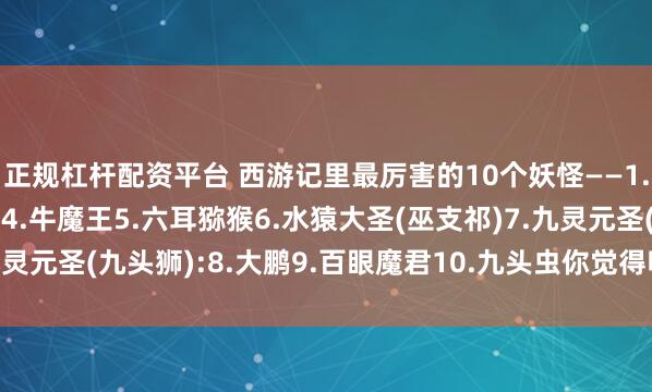 正规杠杆配资平台 西游记里最厉害的10个妖怪——1.蝎子精2.青牛3.黄眉4.牛魔王5.六耳猕猴6.水猿大圣(巫支祁)7.九灵元圣(九头狮):8.大鹏9.百眼魔君10.九头虫你觉得呢？欢迎留言说说