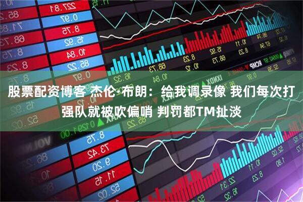 股票配资博客 杰伦·布朗：给我调录像 我们每次打强队就被吹偏哨 判罚都TM扯淡