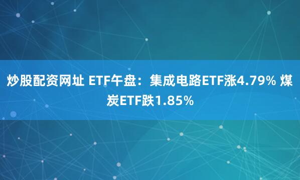 炒股配资网址 ETF午盘：集成电路ETF涨4.79% 煤炭ETF跌1.85%