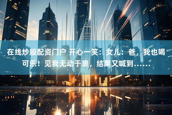 在线炒股配资门户 开心一笑：女儿：爸，我也喝可乐！见我无动于衷，结果又喊到……