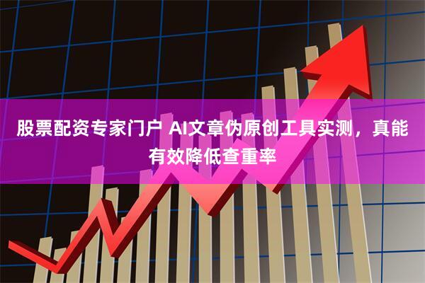 股票配资专家门户 AI文章伪原创工具实测，真能有效降低查重率
