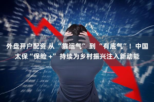 外盘开户配资 从 “靠运气” 到 “有底气”！中国太保“保险 +” 持续为乡村振兴注入新动能