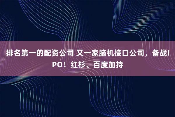 排名第一的配资公司 又一家脑机接口公司，备战IPO！红杉、百度加持