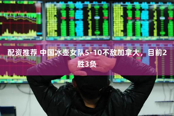 配资推荐 中国冰壶女队5-10不敌加拿大，目前2胜3负