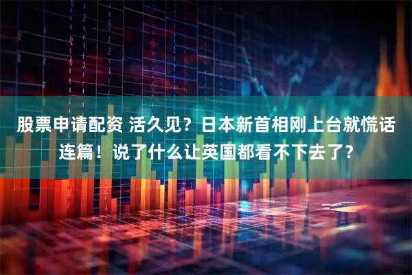 股票申请配资 活久见？日本新首相刚上台就慌话连篇！说了什么让英国都看不下去了？
