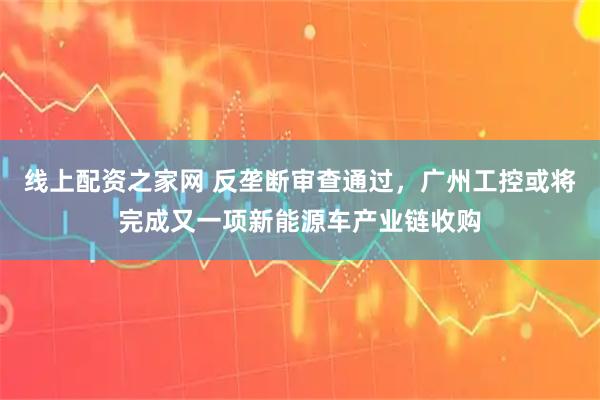 线上配资之家网 反垄断审查通过，广州工控或将完成又一项新能源车产业链收购