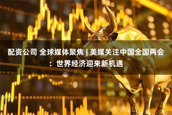 配资公司 全球媒体聚焦 | 美媒关注中国全国两会：世界经济迎来新机遇
