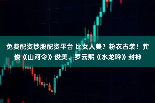 免费配资炒股配资平台 比女人美？粉衣古装！龚俊《山河令》俊美、罗云熙《水龙吟》封神