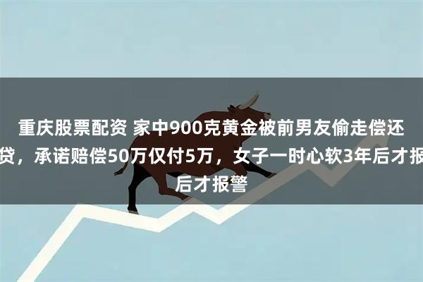 重庆股票配资 家中900克黄金被前男友偷走偿还网贷，承诺赔偿50万仅付5万，女子一时心软3年后才报警